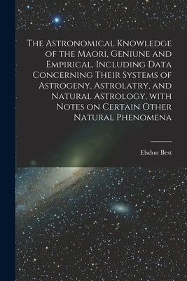 The Astronomical Knowledge of the Maori, Geniune and Empirical, Including Data Concerning Their Systems of Astrogeny, Astrolatry, and Natural Astrolog by Best, Elsdon 1856-1931