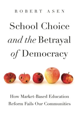 School Choice and the Betrayal of Democracy: How Market-Based Education Reform Fails Our Communities by Asen, Robert