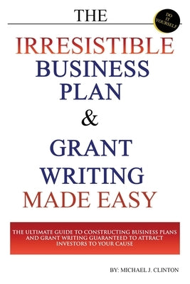 The Irresistible Business Plan and Grant Writing Made Easy: The Ultimate Guide to Constructing Business Plans & Grant Writing Guaranteed to Attract In by Clinton, Michael J.
