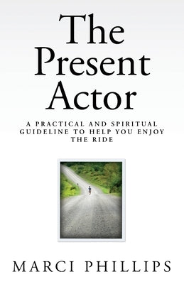 The Present Actor: A Practical and Spiritual Guideline to Help You Enjoy the Ride by Phillips, Marci
