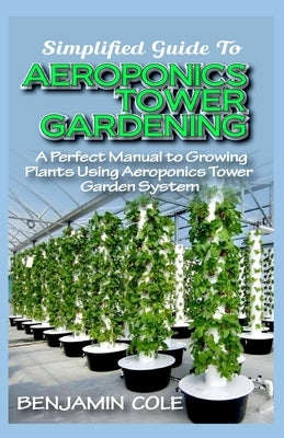 Simplified Guide To Aeroponics Tower Gardening: A Perfect Manual To Growing Plants Using Aeroponics Tower Garden System by Cole, Benjamin