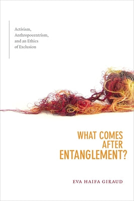 What Comes after Entanglement?: Activism, Anthropocentrism, and an Ethics of Exclusion by Giraud, Eva Haifa