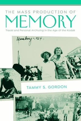 The Mass Production of Memory: Travel and Personal Archiving in the Age of the Kodak by Gordon, Tammy S.