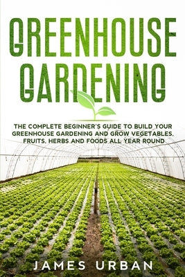 Greenhouse Gardening: The Complete Beginner's Guide to Build Your Greenhouse Gardening and Grow Vegetables, Fruits, Herbs and Foods All Year by Urban, James