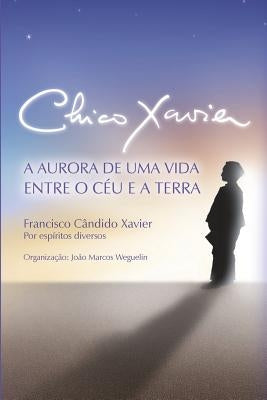 Chico Xavier: A Aurora de uma Vida entre o Céu e a Terra by Xavier, Chico