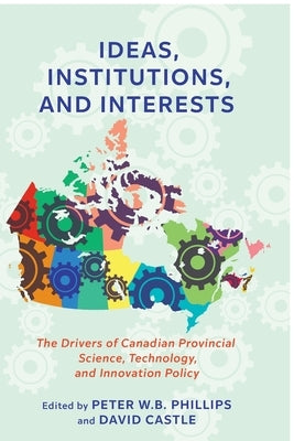 Ideas, Institutions, and Interests: The Drivers of Canadian Provincial Science, Technology, and Innovation Policy by Phillips, Peter W. B.