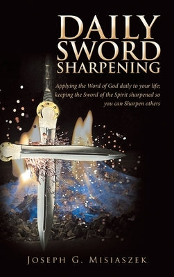 Daily Sword Sharpening: Applying the Word of God Daily to Your Life; Keeping the Sword of the Spirit Sharpened so You Can Sharpen Others by Misiaszek, Joseph G.