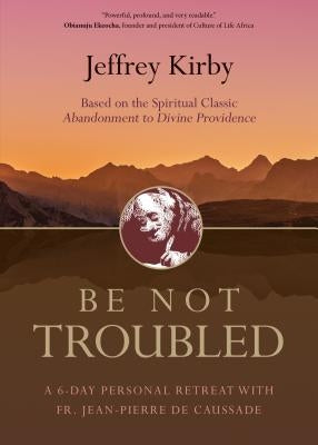 Be Not Troubled: A 6-Day Personal Retreat with Fr. Jean-Pierre de Caussade by Kirby, Jeffrey