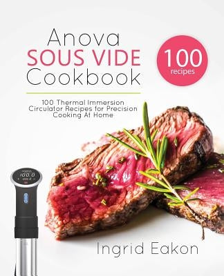 Anova Sous Vide Cookbook: 100 Thermal Immersion Circulator Recipes for Precision Cooking At Home by Eakon, Ingrid
