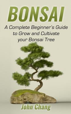 Bonsai: A Complete Beginner's Guide to Grow and Cultivate your Bonsai Tree by Chang, John