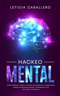 Hackeo Mental: Cómo Cambiar Tu Mente, Volverte Un Maestro De Tus Emociones, Lograr Las Metas Que Deseas Y Comenzar a Vivir Con Todo T by Caballero, Leticia