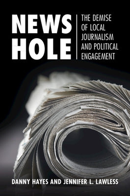 News Hole: The Demise of Local Journalism and Political Engagement by Hayes, Danny