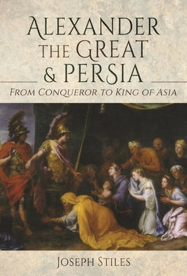 Alexander the Great and Persia: From Conqueror to King of Asia by Stiles, Joseph