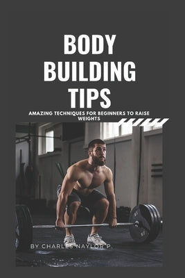 Bodybuilding Tips: Amazing Techniques for beginners to raise weight by Naylor P., Charles