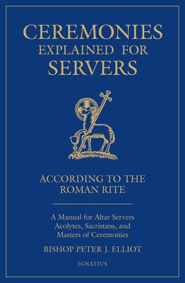 Ceremonies Explained for Servers: A Manual for Altar Servers, Acolytes, Sacristans, and Masters of Ceremonies by Elliott, Peter J.