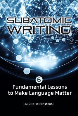 Subatomic Writing: Six Fundamental Lessons to Make Language Matter by Zvirzdin, Jamie