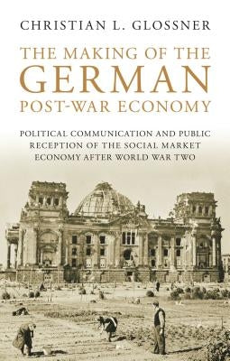 The Making of the German Post-War Economy Political Communication and Public Reception of the Social Market Economy After World War Two by Glossner, Christian L.