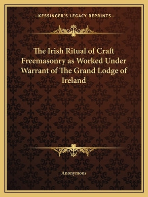 The Irish Ritual of Craft Freemasonry as Worked Under Warrant of The Grand Lodge of Ireland by Anonymous