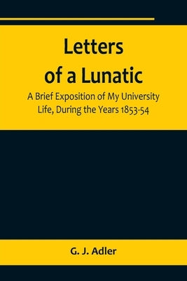 Letters of a Lunatic; A Brief Exposition of My University Life, During the Years 1853-54 by J. Adler, G.