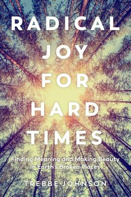 Radical Joy for Hard Times: Finding Meaning and Making Beauty in Earth's Broken Places by Johnson, Trebbe