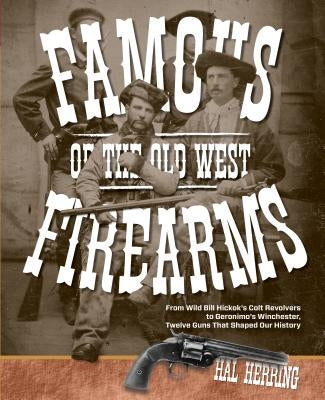 Famous Firearms of the Old West: From Wild Bill Hickok's Colt Revolvers To Geronimo's Winchester, Twelve Guns That Shaped Our History by Herring, Hal