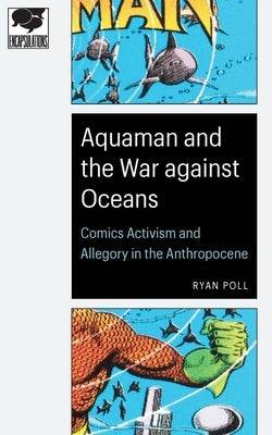 Aquaman and the War Against Oceans: Comics Activism and Allegory in the Anthropocene by Poll, Ryan