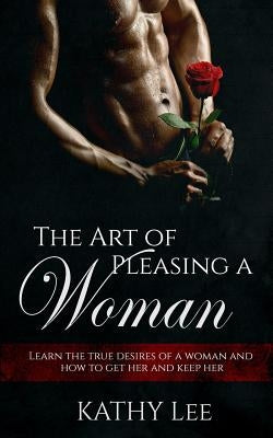 The Art of Pleasing a Woman: Learn the true desires of a woman and how to get her and keep her by Lee, Kathy