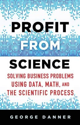 Profit from Science: Solving Business Problems Using Data, Math, and the Scientific Process by Danner, George