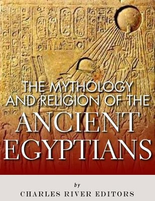 The Mythology and Religion of the Ancient Egyptians by Charles River Editors