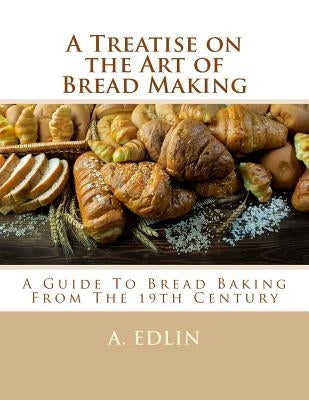 A Treatise on the Art of Bread Making: A Guide To Bread Baking From The 19th Century by Goodblood, Georgia