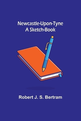 Newcastle-Upon-Tyne: A Sketch-Book by J. S. Bertram, Robert