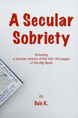 A Secular Sobriety: Including a secular version of the first 164 pages of the Big Book by K, Dale