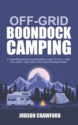 Off-Grid Boondock Camping: A Comprehensive Beginners Guide to Full-Time RV Living, Van Dwelling and Boondocking by Crawford, Judson