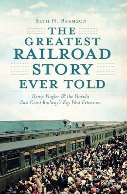 The Greatest Railroad Story Ever Told: Henry Flagler & the Florida East Coast Railway's Key West Extension by Bramson, Seth H.