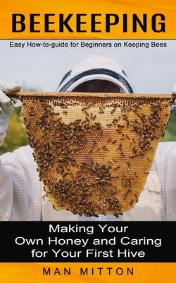 Beekeeping: Easy How-to-guide for Beginners on Keeping Bees (Making Your Own Honey and Caring for Your First Hive) by Mitton, Man