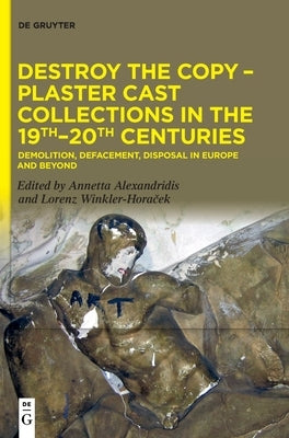 Destroy the Copy - Plaster Cast Collections in the 19th-20th Centuries: Demolition, Defacement, Disposal in Europe and Beyond by Alexandridis, Annetta
