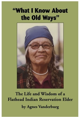 What I Know about the Old Ways: The Life and Wisdom of a Flathead Indian Reservation Elder by Vanderburg, Agnes