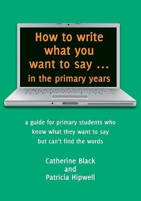 How to write what you want to say ... in the primary years: a guide for primary students who know what they want to say but can't find the words by Black, Catherine a.
