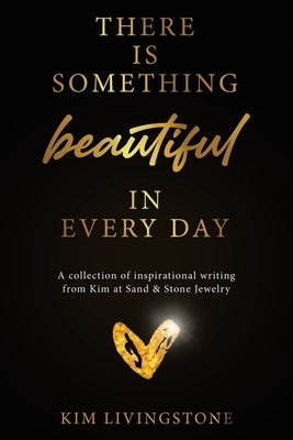 There Is Something Beautiful in Every Day: A Collection of Inspirational Writing From Kim at Sand & Stone Jewelry by Livingstone, Kim