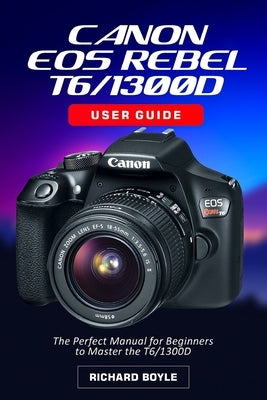 Canon EOS Rebel T6/1300D User Guide: The Perfect Manual for Beginners to Master the T6/1300D by Boyle, Richard