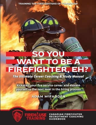 So You Want to Be A Firefighter, Eh?: The Ultimate Career Coaching & Study Manual Training the Firefighters of Tomorrow by McFadden, Adam