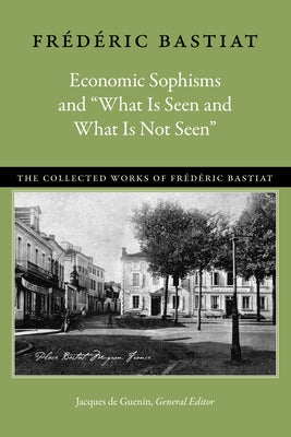 Economic Sophisms and "What Is Seen and What Is Not Seen" by Bastiat, Fr&#233;d&#233;ric