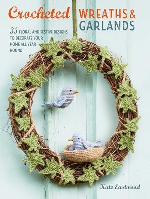 Crocheted Wreaths and Garlands: 35 Floral and Festive Designs to Decorate Your Home All Year Round by Eastwood, Kate