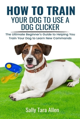 How To Train Your Dog To Use A Dog Clicker: The Ultimate Beginner's Guide to Helping You Train Your Dog to Learn New Commands by Allen, Sally Tara