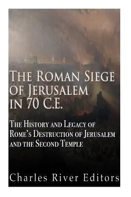 The Roman Siege of Jerusalem in 70 CE: The History and Legacy of Rome's Destruction of Jerusalem and the Second Temple by Charles River Editors