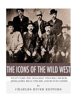 The Icons of the Wild West: Wyatt Earp, Doc Holliday, Wild Bill Hickok, Jesse James, Billy the Kid and Butch Cassidy by Charles River Editors