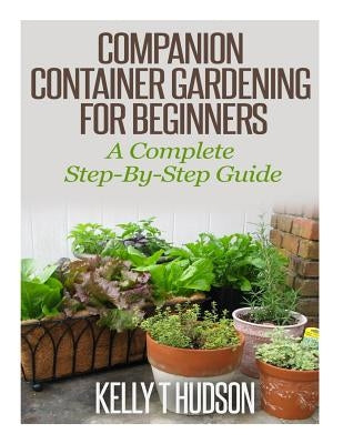 Companion Container Gardening for Beginners: A Complete Step-By-Step Guide by Hudson, Kelly T.