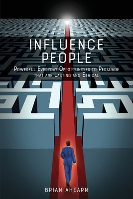 Influence PEOPLE: Powerful Everyday Opportunities to Persuade that are Lasting and Ethical by Ahearn, Brian