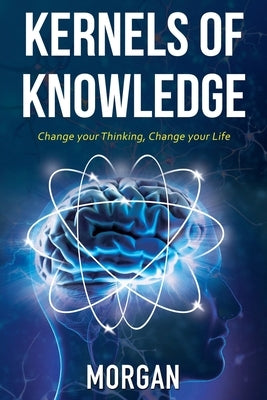 Kernels of Knowledge: Change Your Thinking, Change Your Life by Morgan