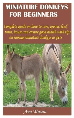 Miniature Donkeys for Beginners: Complete guide on how to care, groom, feed, train, house and ensure good health with tips on raising miniature donkey by Mason, Ava